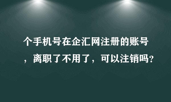 个手机号在企汇网注册的账号，离职了不用了，可以注销吗？