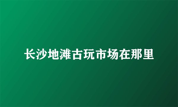 长沙地滩古玩市场在那里