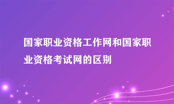 国家职业资格工作网和国家职业资格考试网的区别