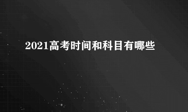 2021高考时间和科目有哪些