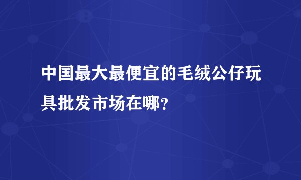 中国最大最便宜的毛绒公仔玩具批发市场在哪？