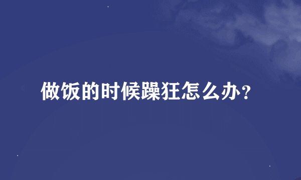 做饭的时候躁狂怎么办？