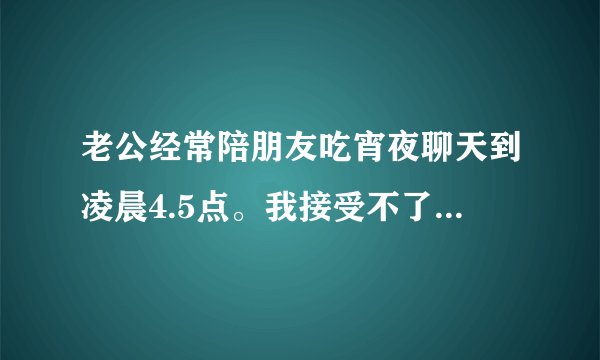 老公经常陪朋友吃宵夜聊天到凌晨4.5点。我接受不了心里不舒服。但他还是不听想出去就出去。我怎么办