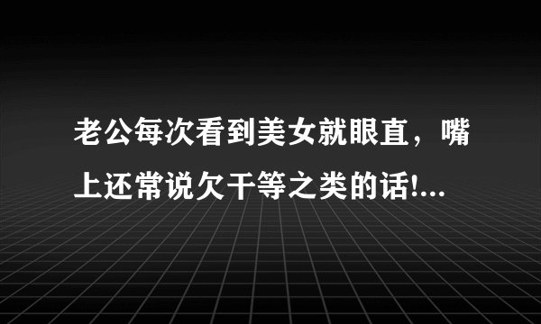 老公每次看到美女就眼直，嘴上还常说欠干等之类的话!我该怎么面对这样的他？能和这种人结婚吗？没有安全感