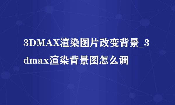3DMAX渲染图片改变背景_3dmax渲染背景图怎么调