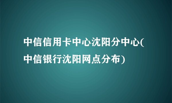 中信信用卡中心沈阳分中心(中信银行沈阳网点分布)