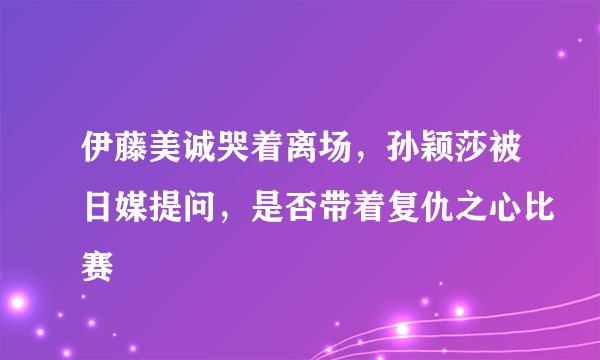 伊藤美诚哭着离场，孙颖莎被日媒提问，是否带着复仇之心比赛