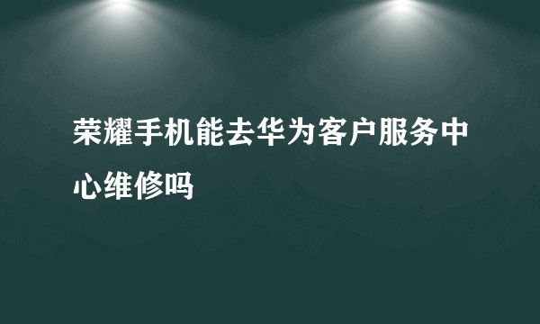 荣耀手机能去华为客户服务中心维修吗