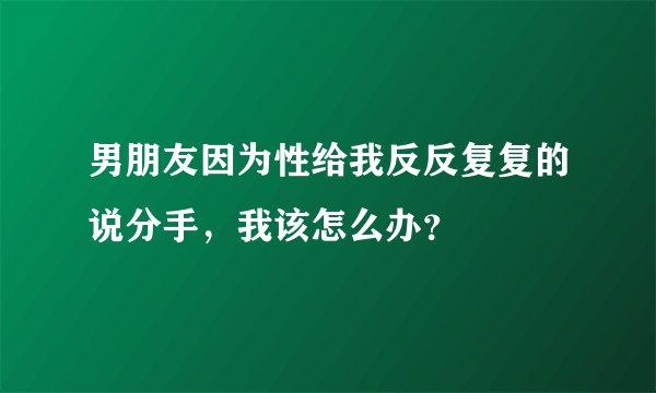 男朋友因为性给我反反复复的说分手，我该怎么办？