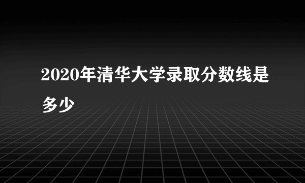 2020年清华大学录取分数线是多少