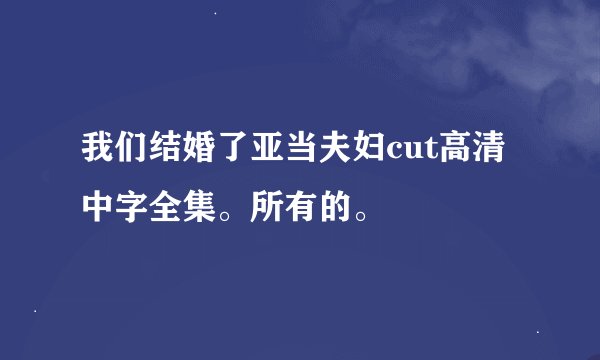 我们结婚了亚当夫妇cut高清中字全集。所有的。