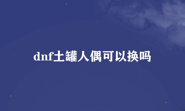 dnf土罐人偶可以换吗