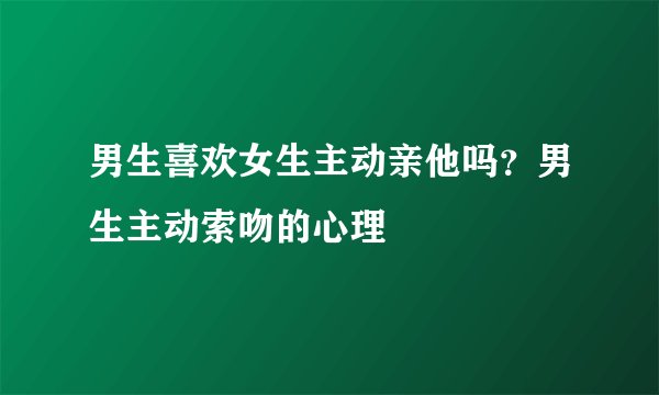 男生喜欢女生主动亲他吗？男生主动索吻的心理