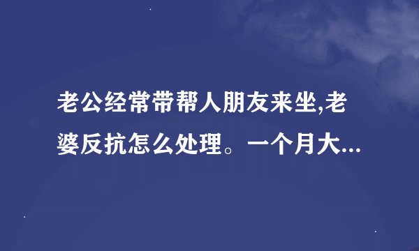 老公经常带帮人朋友来坐,老婆反抗怎么处理。一个月大概二十天家里被