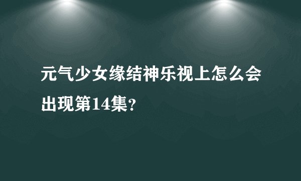 元气少女缘结神乐视上怎么会出现第14集？