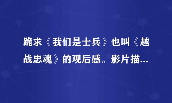 跪求《我们是士兵》也叫《越战忠魂》的观后感。影片描写的是美国和越南的战争！要观后感。急~~~~~~~速度阿