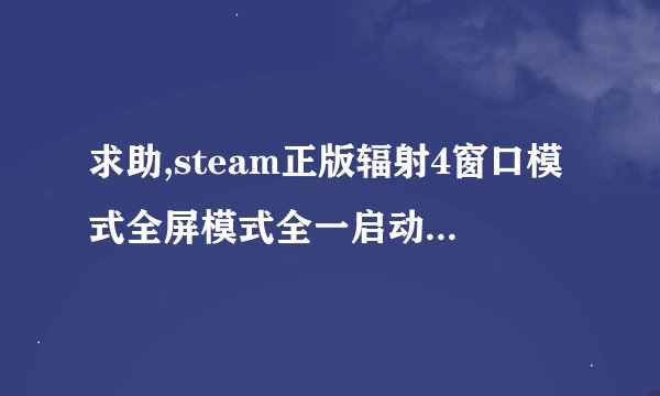 求助,steam正版辐射4窗口模式全屏模式全一启动黑屏无响应