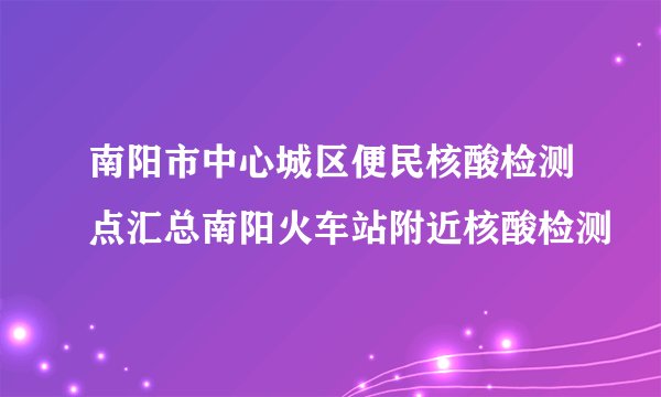 南阳市中心城区便民核酸检测点汇总南阳火车站附近核酸检测