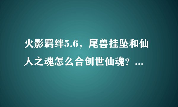 火影羁绊5.6，尾兽挂坠和仙人之魂怎么合创世仙魂？ 点一下吗 还是在npc那合