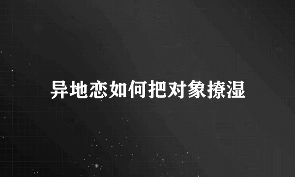 异地恋如何把对象撩湿