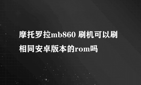摩托罗拉mb860 刷机可以刷相同安卓版本的rom吗