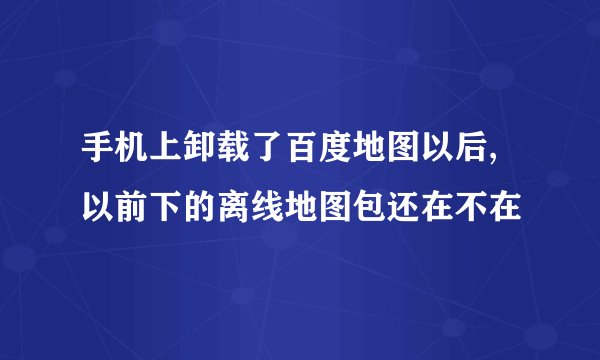 手机上卸载了百度地图以后,以前下的离线地图包还在不在