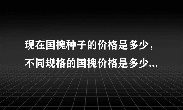 现在国槐种子的价格是多少，不同规格的国槐价格是多少？最近几年国槐白蜡等树木的行情走势如何？