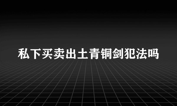 私下买卖出土青铜剑犯法吗