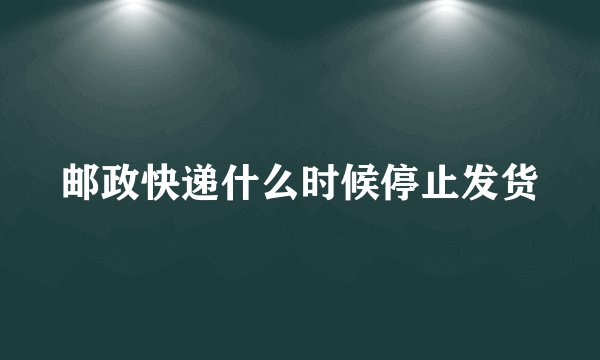 邮政快递什么时候停止发货