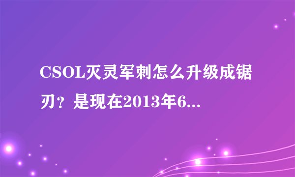 CSOL灭灵军刺怎么升级成锯刃？是现在2013年6月13日！刚买的永久！急求！！