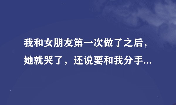 我和女朋友第一次做了之后，她就哭了，还说要和我分手？为什么？