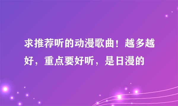 求推荐听的动漫歌曲！越多越好，重点要好听，是日漫的