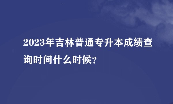 2023年吉林普通专升本成绩查询时间什么时候？