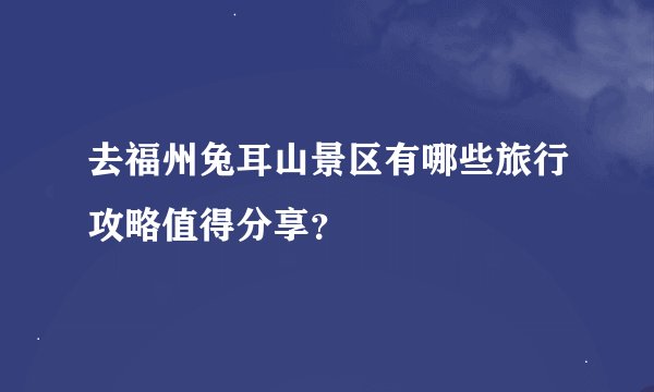 去福州兔耳山景区有哪些旅行攻略值得分享？