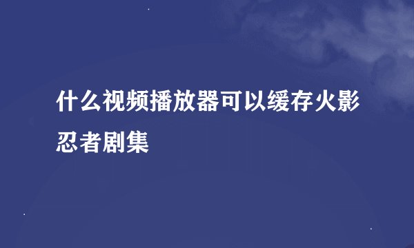 什么视频播放器可以缓存火影忍者剧集