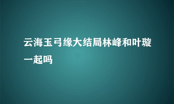 云海玉弓缘大结局林峰和叶璇一起吗