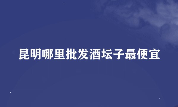 昆明哪里批发酒坛子最便宜