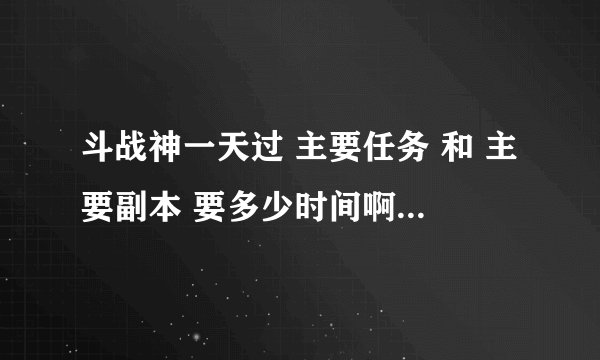 斗战神一天过 主要任务 和 主要副本 要多少时间啊，在时间不多的情况下。还有 主要任务、主要副本 有那些