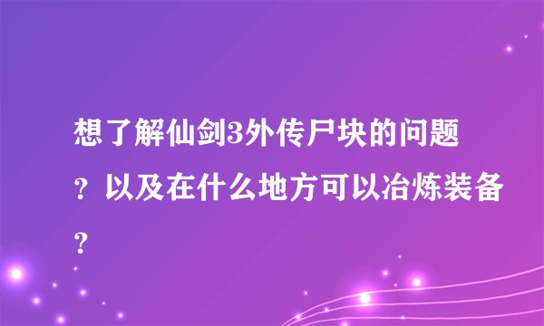 想了解仙剑3外传尸块的问题？以及在什么地方可以冶炼装备？