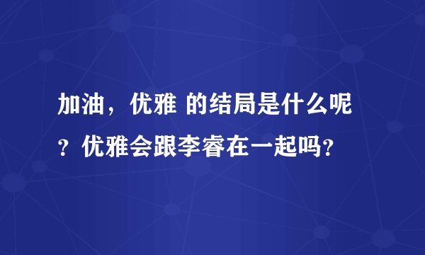 加油，优雅 的结局是什么呢？优雅会跟李睿在一起吗？
