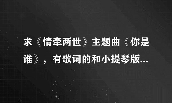 求《情牵两世》主题曲《你是谁》，有歌词的和小提琴版的都要哦！！