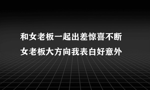 和女老板一起出差惊喜不断 女老板大方向我表白好意外