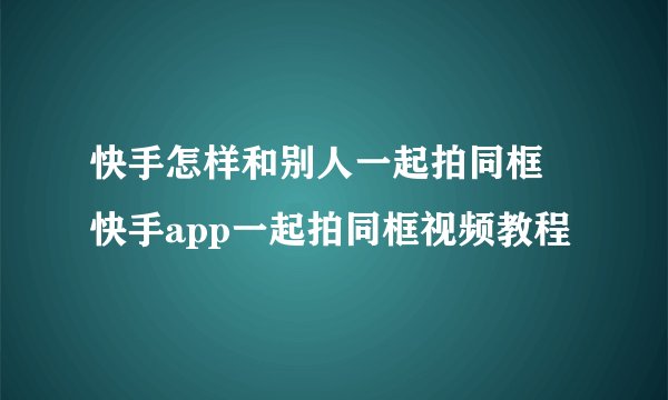 快手怎样和别人一起拍同框 快手app一起拍同框视频教程