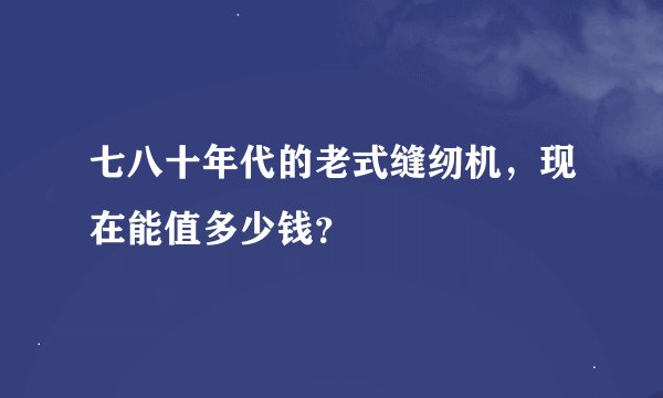 七八十年代的老式缝纫机，现在能值多少钱？