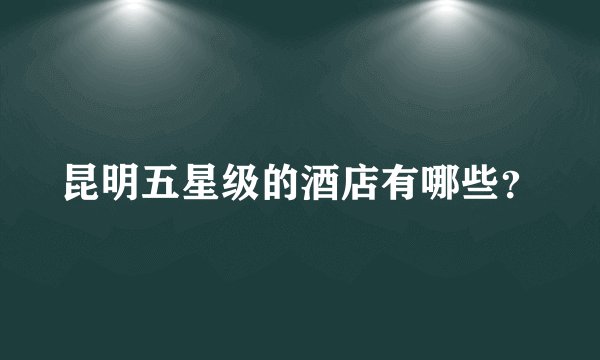 昆明五星级的酒店有哪些？