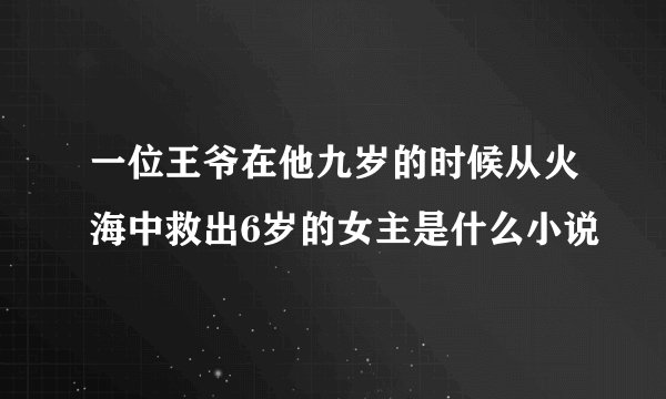 一位王爷在他九岁的时候从火海中救出6岁的女主是什么小说