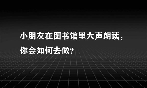 小朋友在图书馆里大声朗读，你会如何去做？