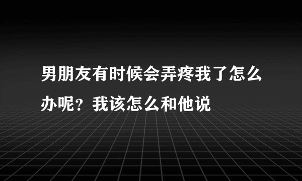 男朋友有时候会弄疼我了怎么办呢？我该怎么和他说