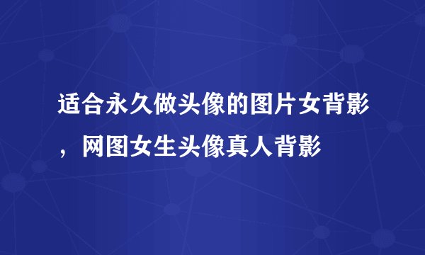 适合永久做头像的图片女背影，网图女生头像真人背影