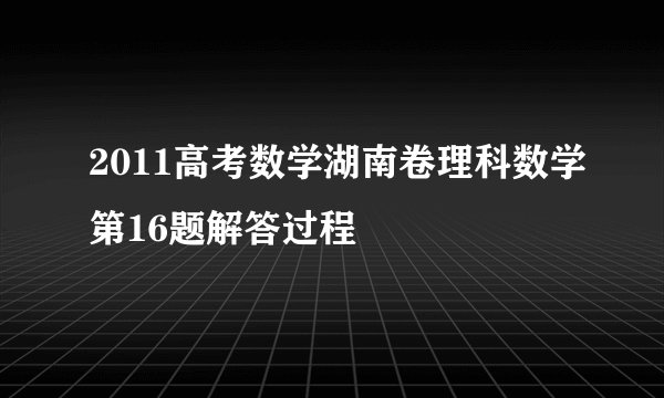 2011高考数学湖南卷理科数学第16题解答过程